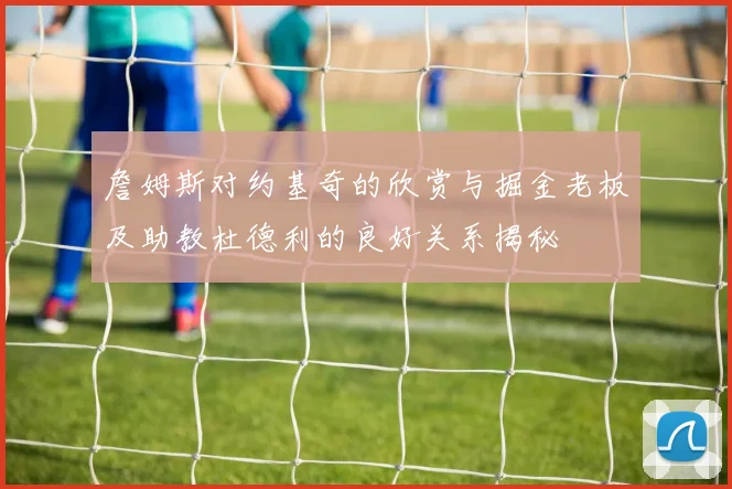 詹姆斯对约基奇的欣赏与掘金老板及助教杜德利的良好关系揭秘