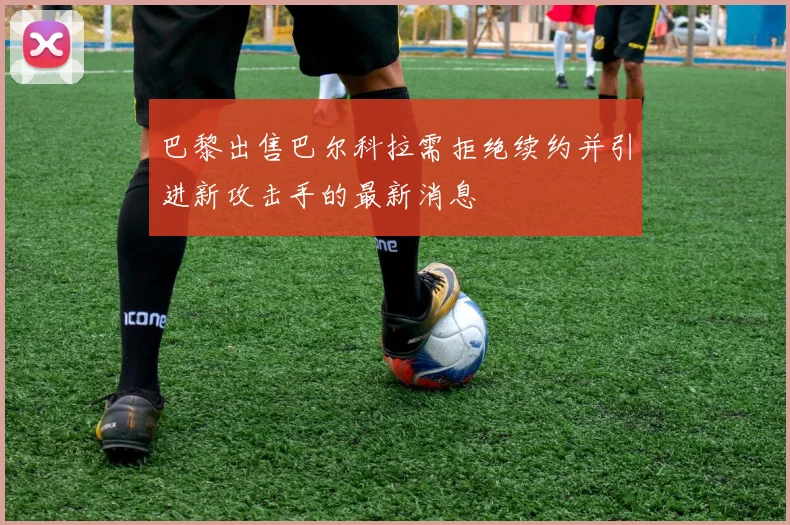 巴黎出售巴尔科拉需拒绝续约并引进新攻击手的最新消息