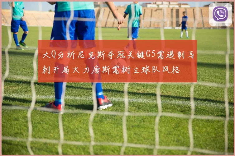 大Q分析尼克斯夺冠关键G5需遏制马刺开局火力唐斯需树立球队风格