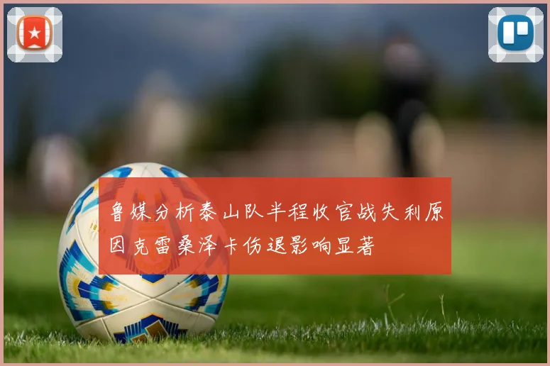 鲁媒分析泰山队半程收官战失利原因克雷桑泽卡伤退影响显著