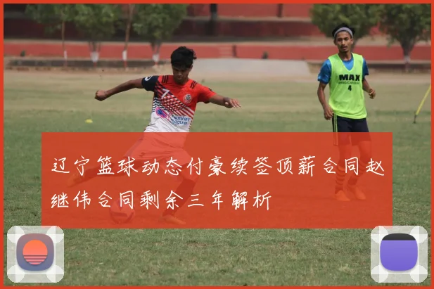 辽宁篮球动态付豪续签顶薪合同赵继伟合同剩余三年解析