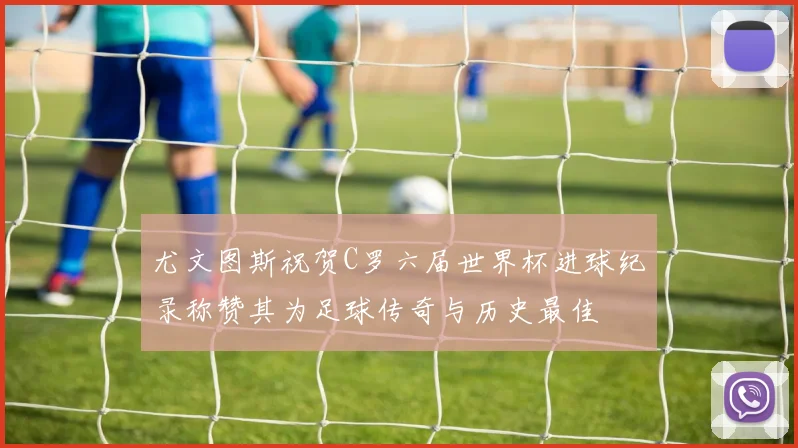 尤文图斯祝贺C罗六届世界杯进球纪录称赞其为足球传奇与历史最佳