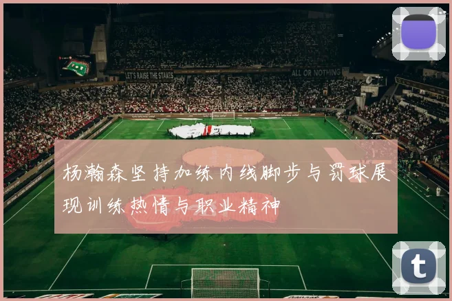 杨瀚森坚持加练内线脚步与罚球展现训练热情与职业精神