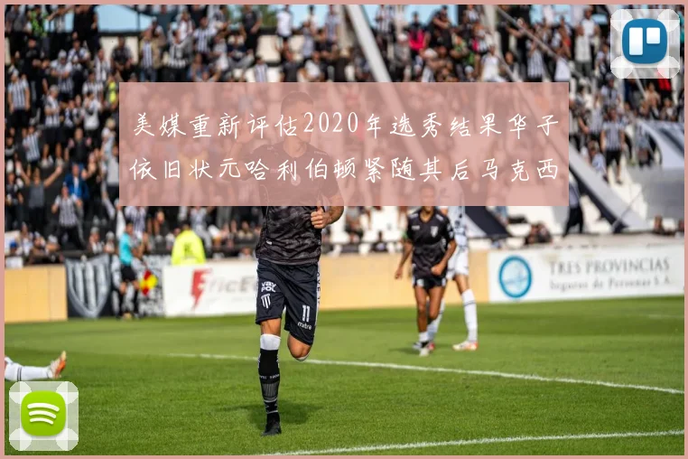 美媒重新评估2020年选秀结果华子依旧状元哈利伯顿紧随其后马克西位列探花