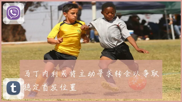 马丁内利或将主动寻求转会以争取稳定首发位置