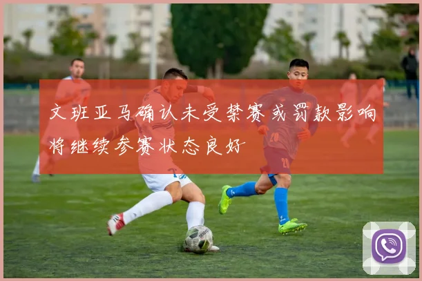 文班亚马确认未受禁赛或罚款影响将继续参赛状态良好