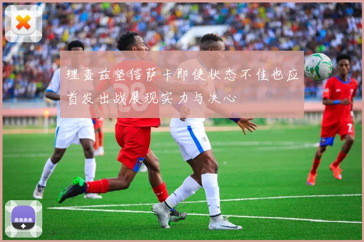 理查兹坚信萨卡即使状态不佳也应首发出战展现实力与决心
