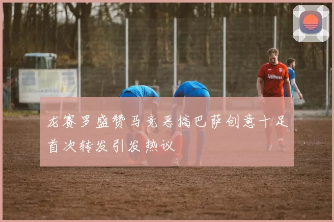 龙赛罗盛赞马竞恶搞巴萨创意十足首次转发引发热议