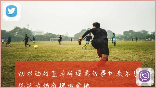 切尔西对皇马辟谣恩佐事件表示乐观认为仍有挽回余地
