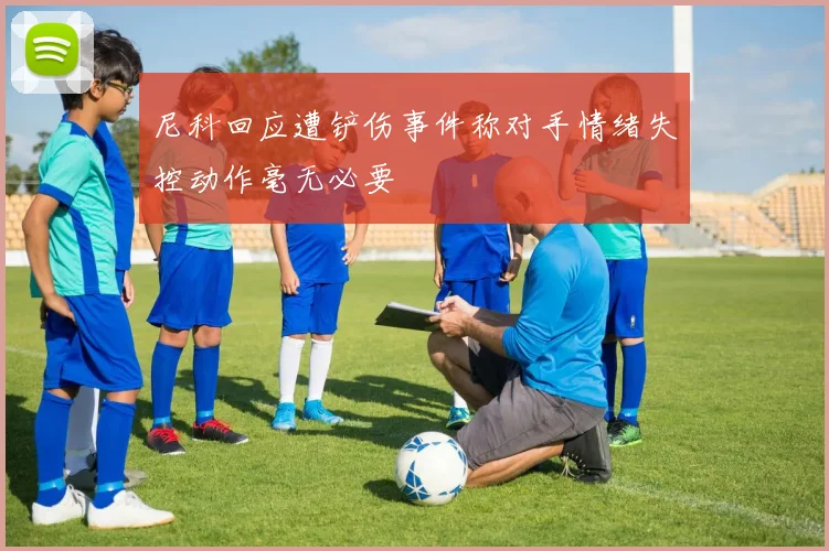 尼科回应遭铲伤事件称对手情绪失控动作毫无必要